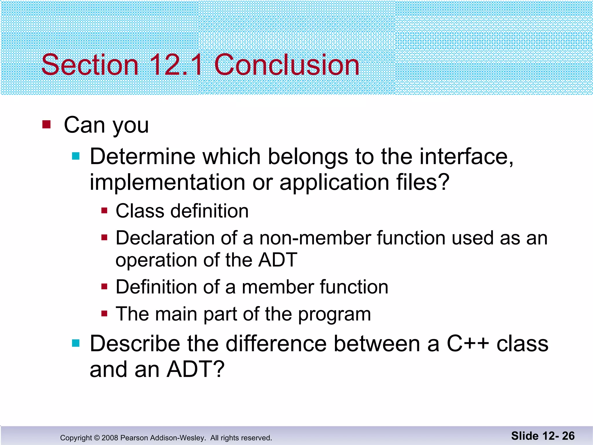 Section 12.1 Conclusion Can you Determine which belongs to the interface,  implementation or application files? Class definition Declaration of a non-member function used as an  operation of the ADT Definition of a member function The main part of the program Describe the difference between a C++ class and an ADT? Slide 12-  
