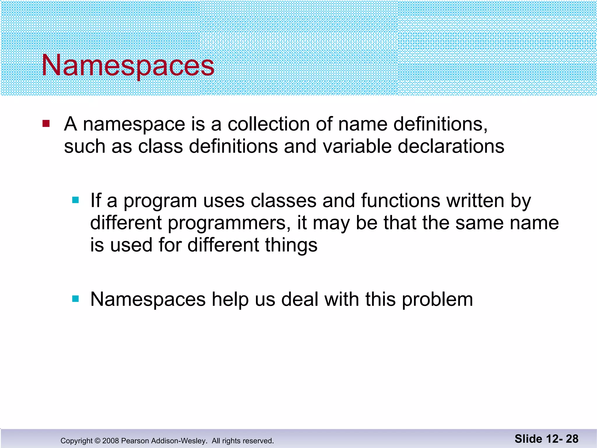 Namespaces A namespace is a collection of name definitions, such as class definitions and variable declarations If a program uses classes and functions written by  different programmers, it may be that the same name is used for different things Namespaces help us deal with this problem Slide 12-  