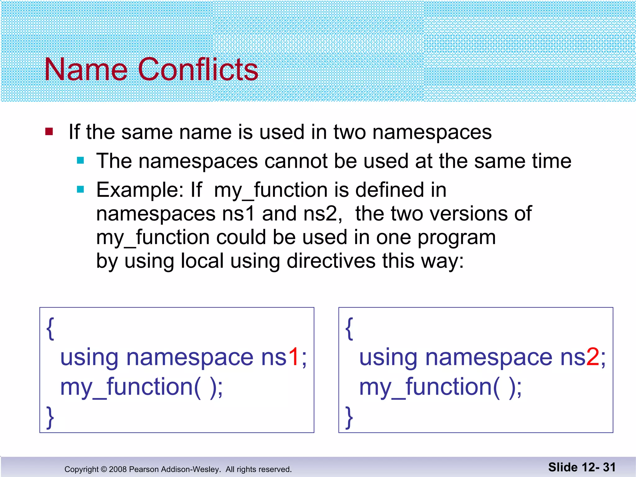 Name Conflicts If the same name is used in two namespaces The namespaces cannot be used at the same time Example: If  my_function is defined in  namespaces ns1 and ns2,  the two versions of  my_function could be used in one program  by using local using directives this way: Slide 12-  {   using namespace ns 1 ;   my_function( ); } {   using namespace ns 2 ;   my_function( ); } 
