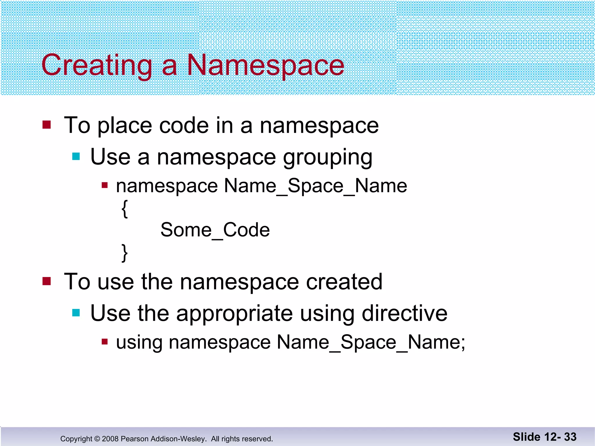 Creating a Namespace To place code in a namespace Use a namespace grouping namespace Name_Space_Name  {   Some_Code  } To use the namespace created Use the appropriate using directive using namespace Name_Space_Name; Slide 12-  