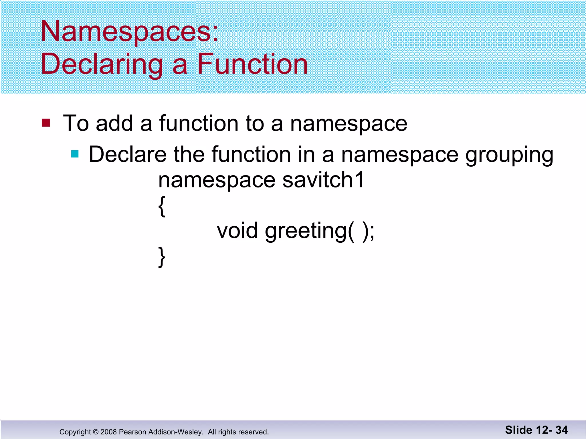 Namespaces: Declaring a Function To add a function to a namespace Declare the function in a namespace grouping namespace savitch1 {   void greeting( ); } Slide 12-  
