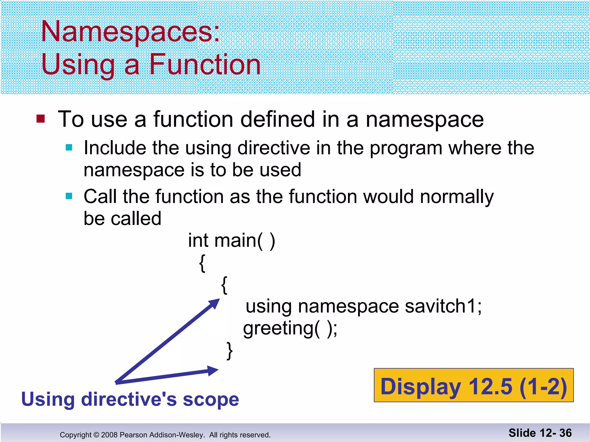 To use a function defined in a namespace Include the using directive in the program where the namespace is to be used Call the function as the function would normally be called   int main( )   {   {    using namespace savitch1;   greeting( );   } Namespaces: Using a Function Slide 12-  Using directive's scope Display 12.5 (1-2) 