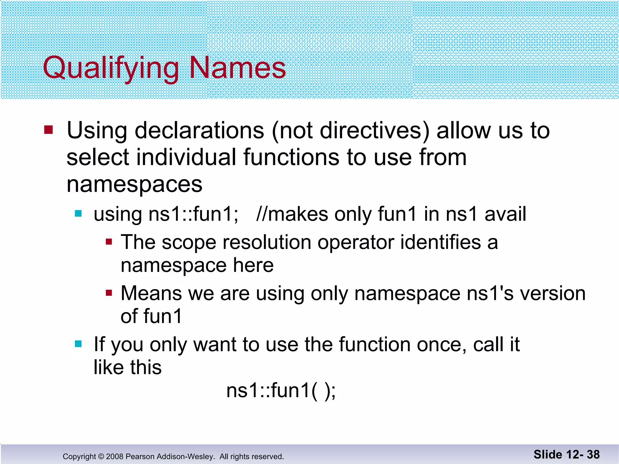 Qualifying Names Using declarations (not directives) allow us to  select individual functions to use from  namespaces using ns1::fun1;  //makes only fun1 in ns1 avail The scope resolution operator identifies a namespace here Means we are using only namespace ns1's version of fun1 If you only want to use the function once, call it  like this   ns1::fun1( ); Slide 12-  