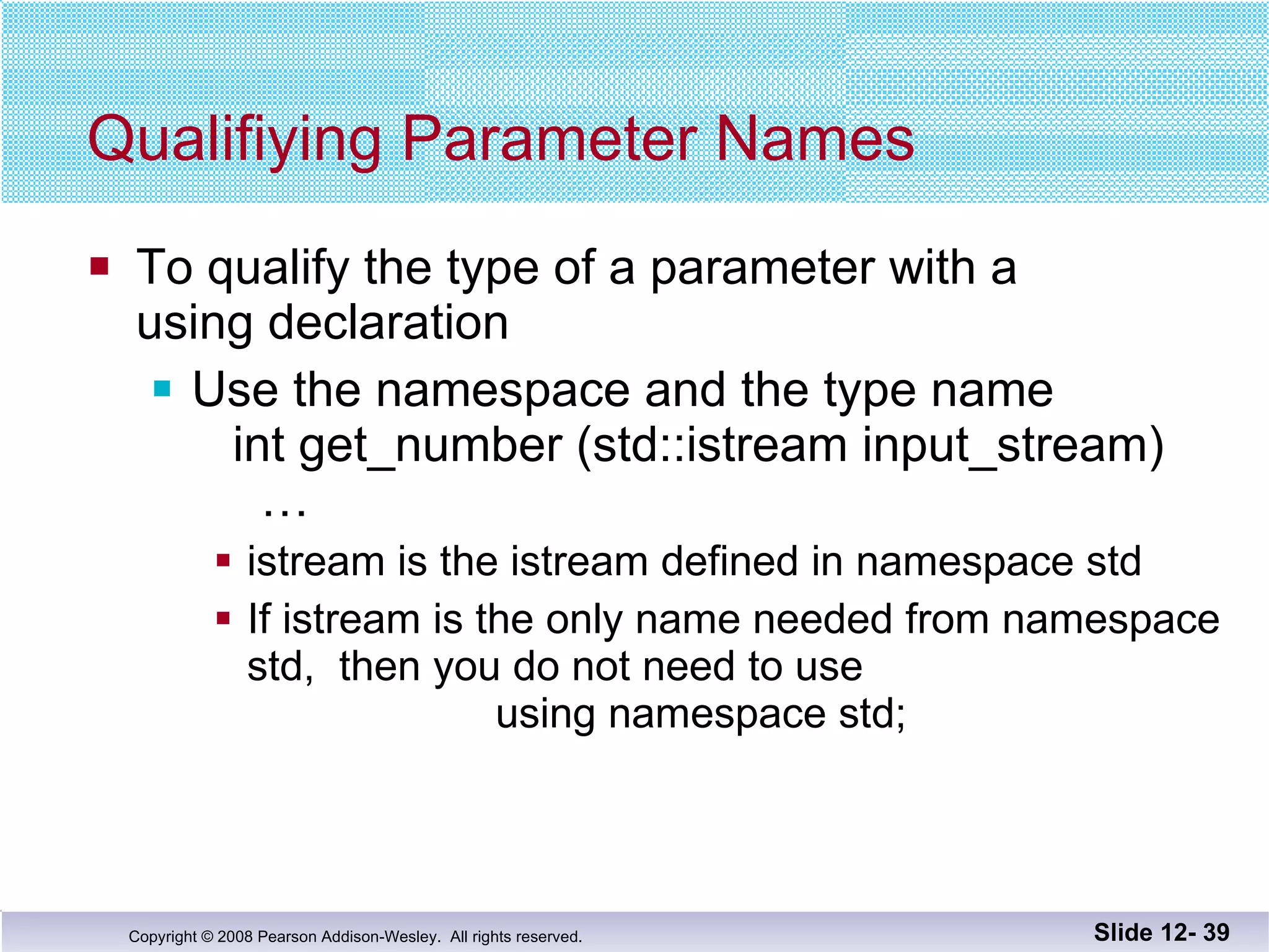 Qualifiying Parameter Names To qualify the type of a parameter with a  using declaration Use the namespace and the type name   int get_number (std::istream input_stream)   … istream is the istream defined in namespace std If istream is the only name needed from namespace std,  then you do not need to use   using namespace std; Slide 12-  