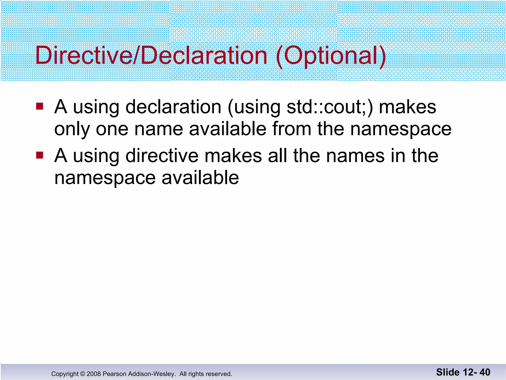 Directive/Declaration (Optional) A using declaration (using std::cout;) makes  only one name available from the namespace A using directive makes all the names in the  namespace available Slide 12-  