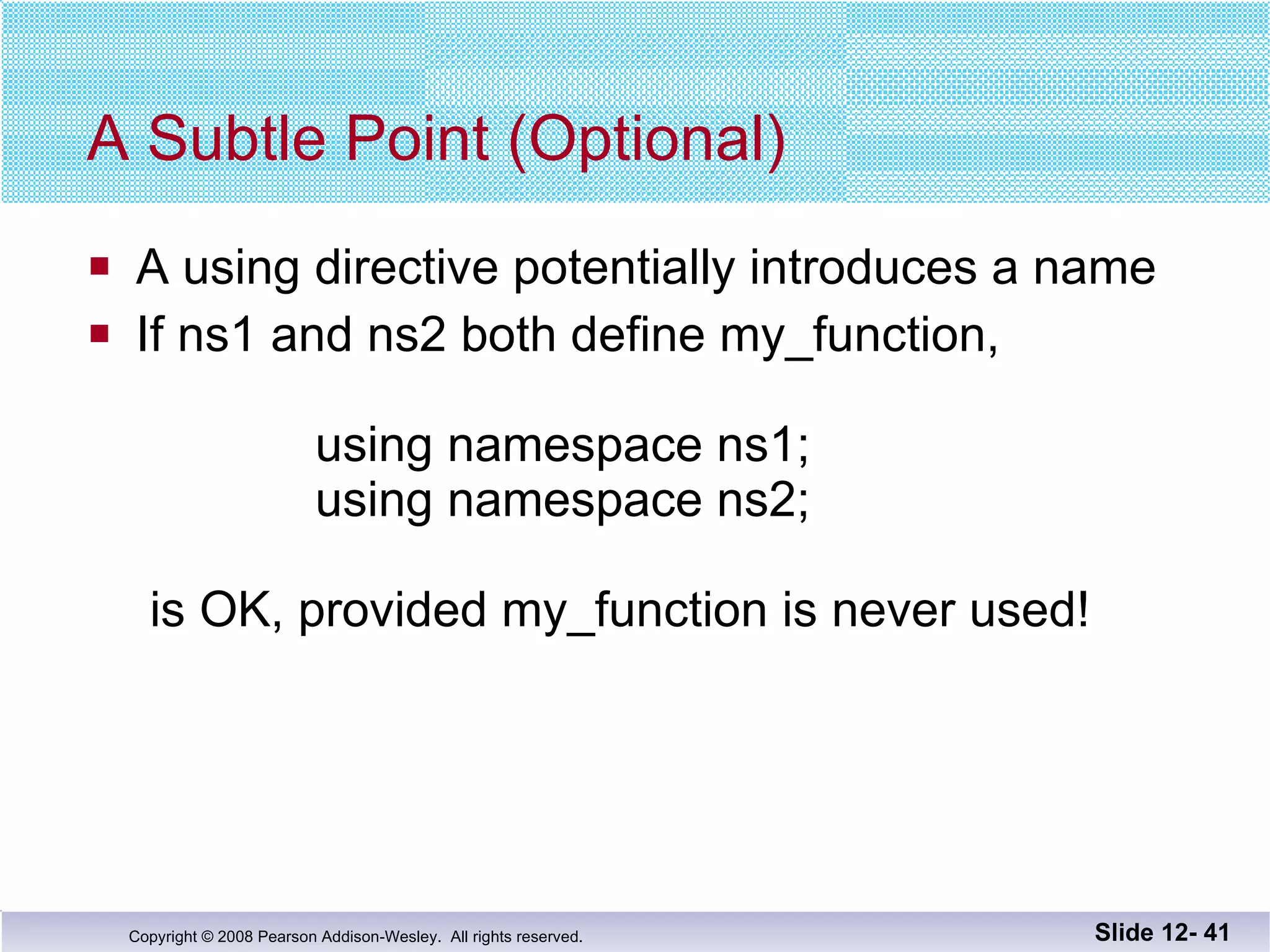 A Subtle Point (Optional) A using directive potentially introduces a name If ns1 and ns2 both define my_function,     using namespace ns1;   using namespace ns2;  is OK, provided my_function is never used! Slide 12-  