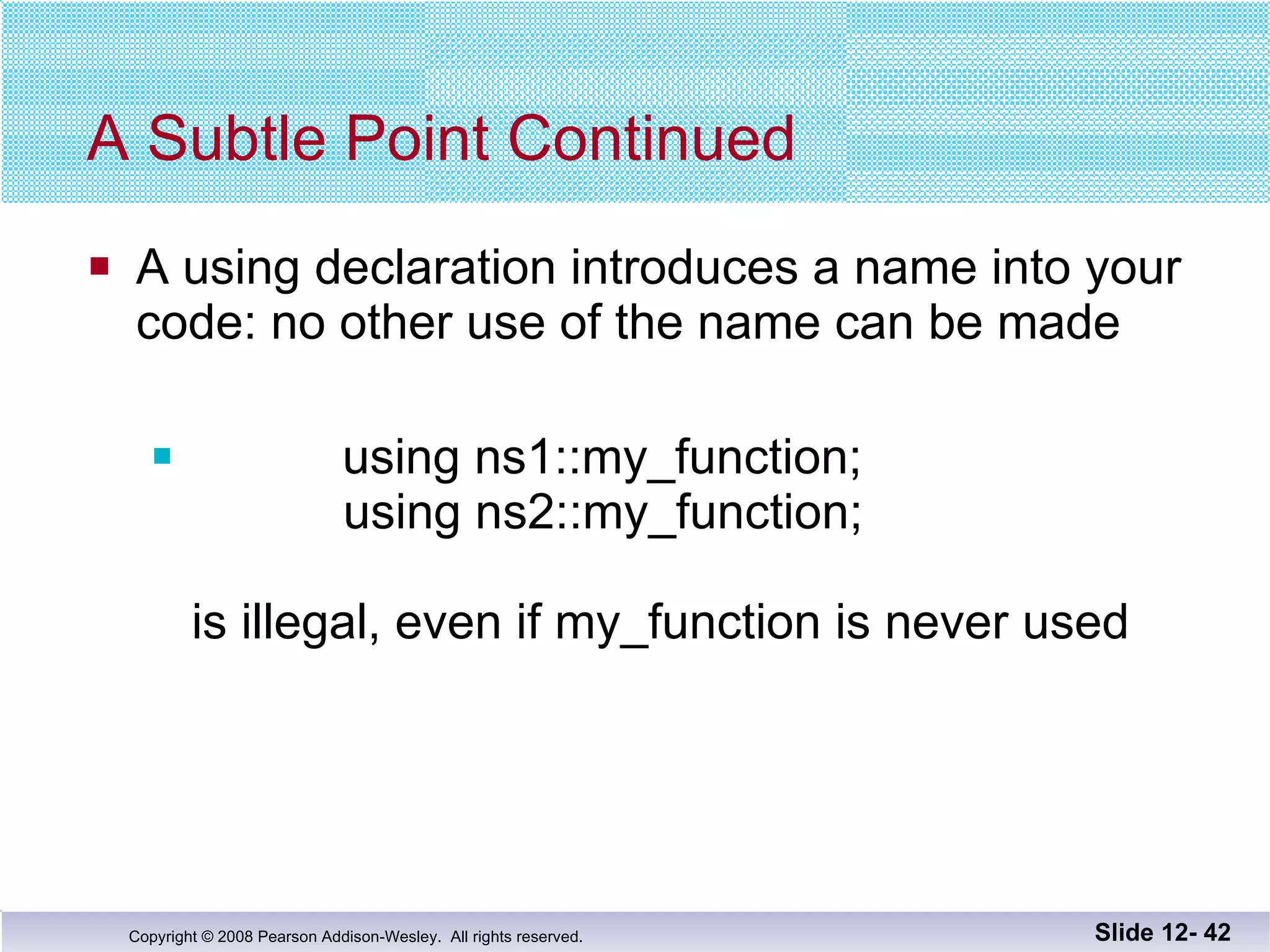A Subtle Point Continued A using declaration introduces a name into your code: no other use of the name can be made using ns1::my_function;   using ns2::my_function; is illegal, even if my_function is never used Slide 12-  