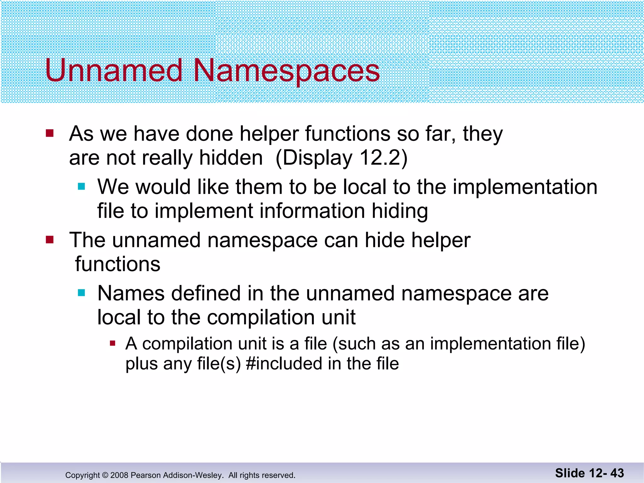 Unnamed Namespaces As we have done helper functions so far, they  are not really hidden  (Display 12.2) We would like them to be local to the implementation file to implement information hiding The unnamed namespace can hide helper  functions Names defined in the unnamed namespace are  local to the compilation unit A compilation unit is a file (such as an implementation file) plus any file(s) #included in the file Slide 12-  