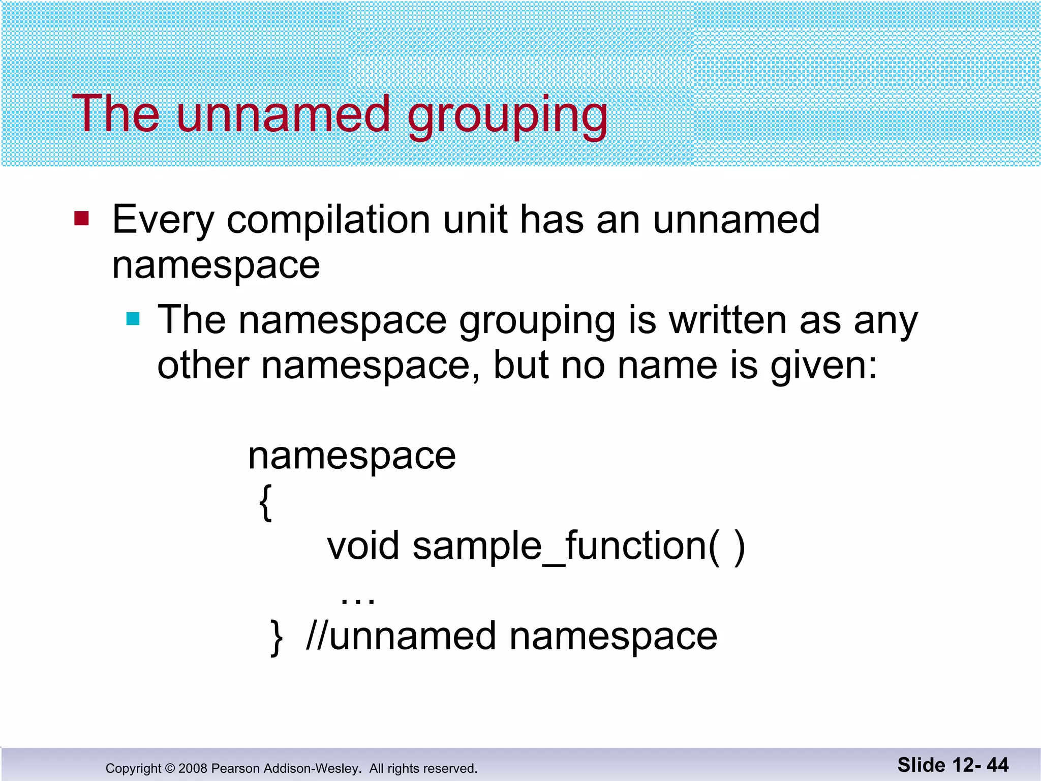 The unnamed grouping Every compilation unit has an unnamed  namespace The namespace grouping is written as any other namespace, but no name is given:   namespace    {   void sample_function( )   …   }  //unnamed namespace Slide 12-  