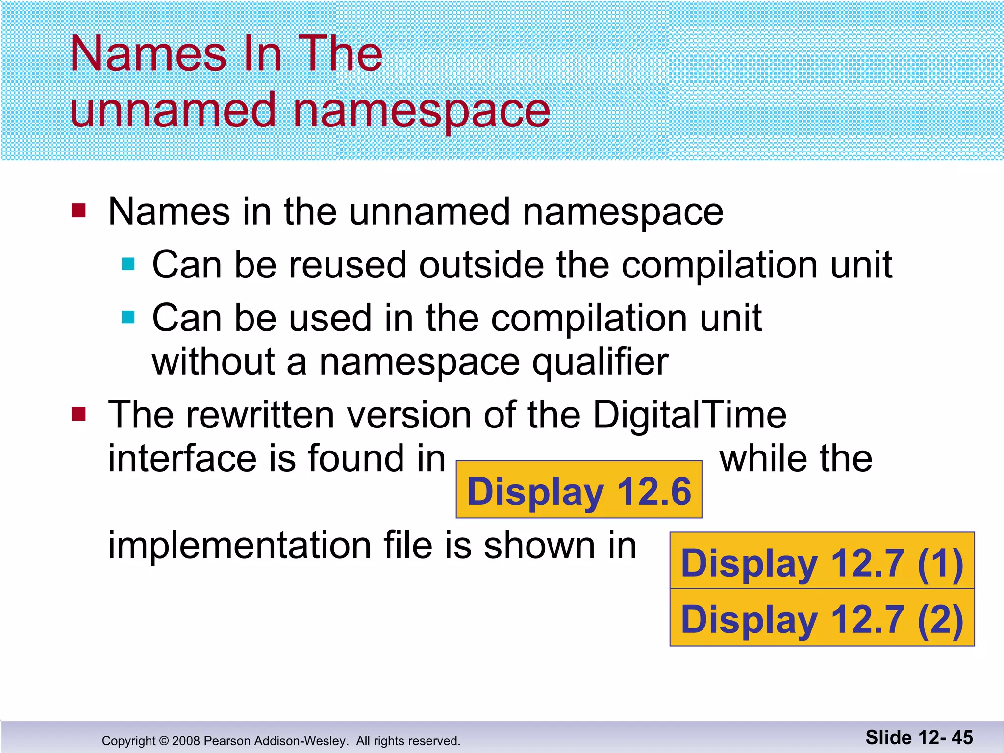 Names in the unnamed namespace Can be reused outside the compilation unit Can be used in the compilation unit  without a namespace qualifier The rewritten version of the DigitalTime interface is found in  while the   implementation file is shown in  Names In The  unnamed namespace Slide 12-  Display 12.6 Display 12.7 (1) Display 12.7 (2) 