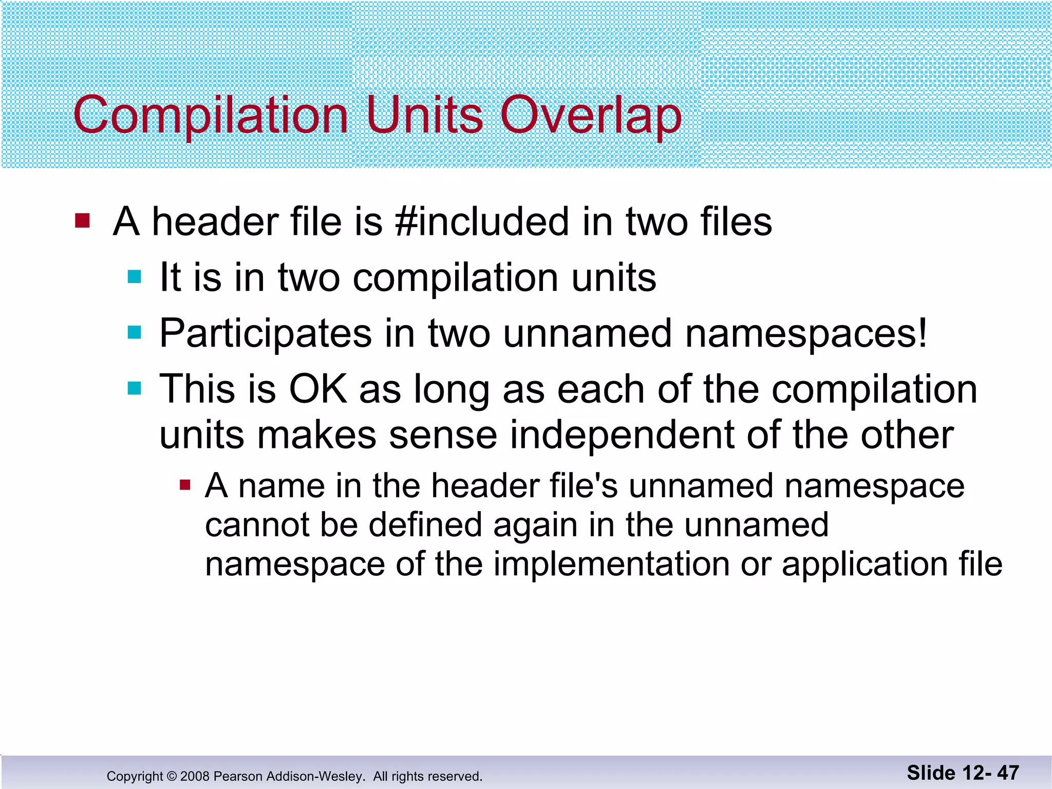 Compilation Units Overlap A header file is #included in two files It is in two compilation units Participates in two unnamed namespaces! This is OK as long as each of the compilation units makes sense independent of the other A name in the header file's unnamed namespace  cannot be defined again in the unnamed namespace of the implementation or application file Slide 12-  