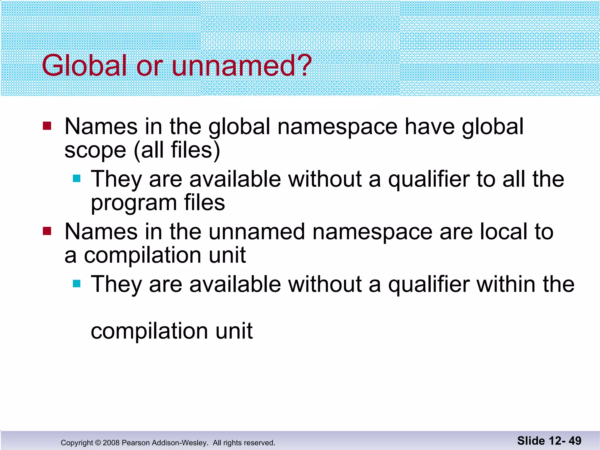 Global or unnamed? Names in the global namespace have global  scope (all files) They are available without a qualifier to all the  program files Names in the unnamed namespace are local to a compilation unit They are available without a qualifier within the  compilation unit Slide 12-  