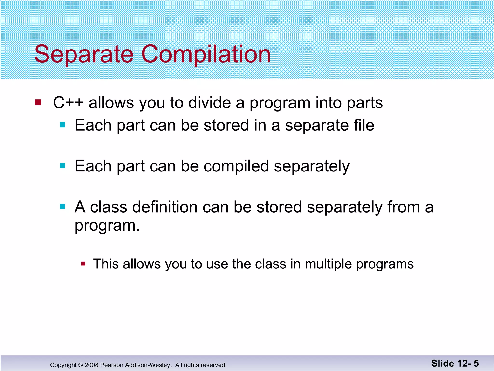 Separate Compilation C++ allows you to divide a program into parts Each part can be stored in a separate file Each part can be compiled separately A class definition can be stored separately from a  program. This allows you to use the class in multiple programs Slide 12-  