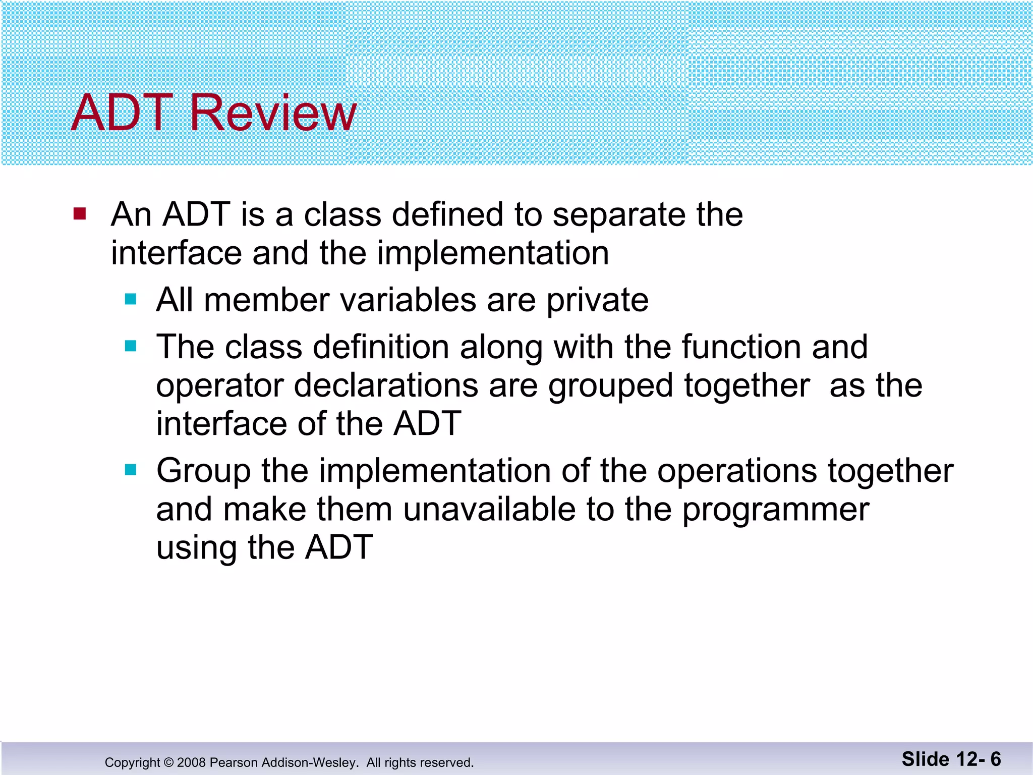 ADT Review An ADT is a class defined to separate the interface and the implementation All member variables are private The class definition along with the function and  operator declarations are grouped together  as the interface of the ADT Group the implementation of the operations together and make them unavailable to the programmer  using the ADT Slide 12-  