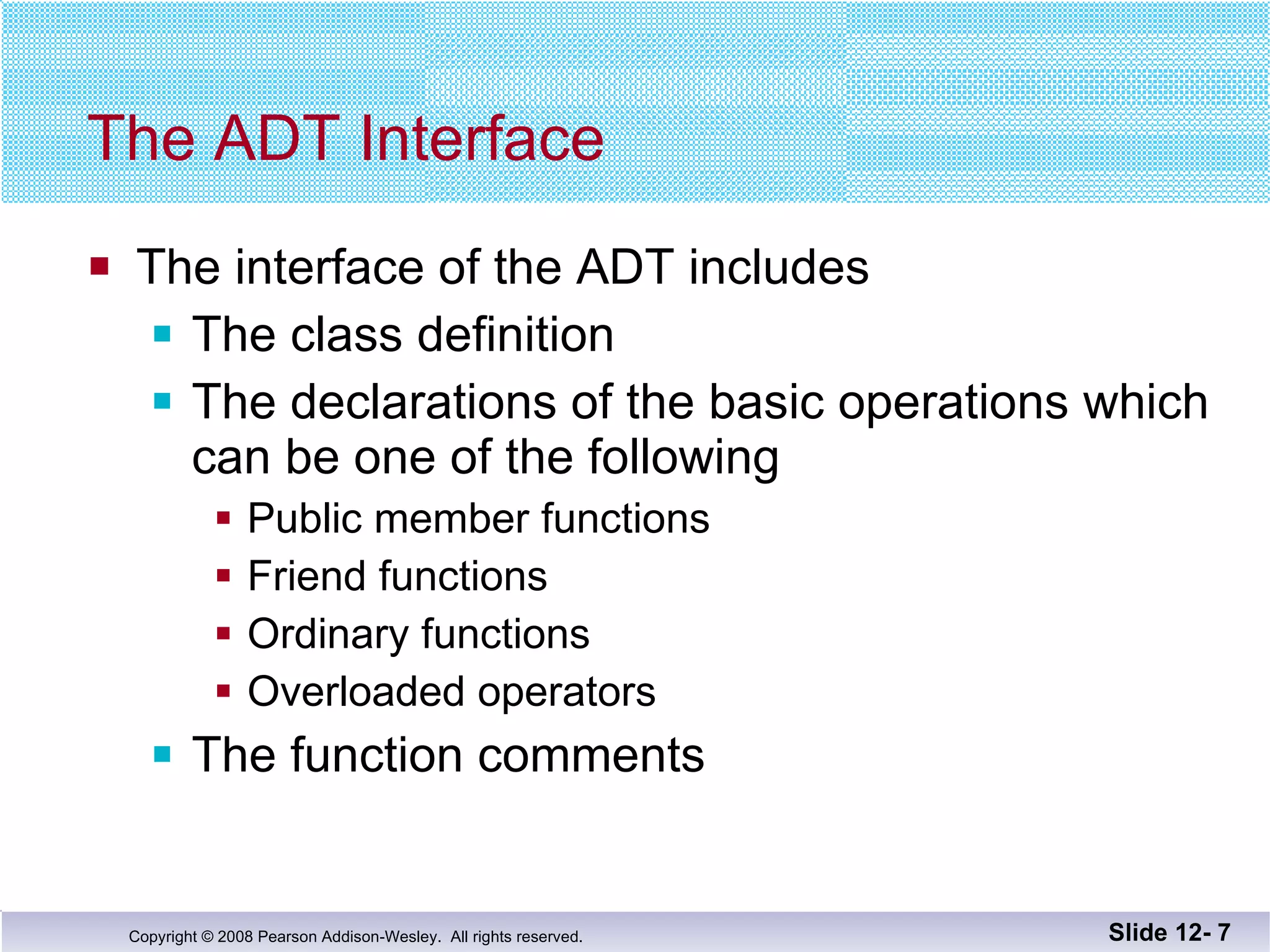 The ADT Interface The interface of the ADT includes The class definition The declarations of the basic operations which can be one of the following Public member functions  Friend functions Ordinary functions Overloaded operators The function comments Slide 12-  