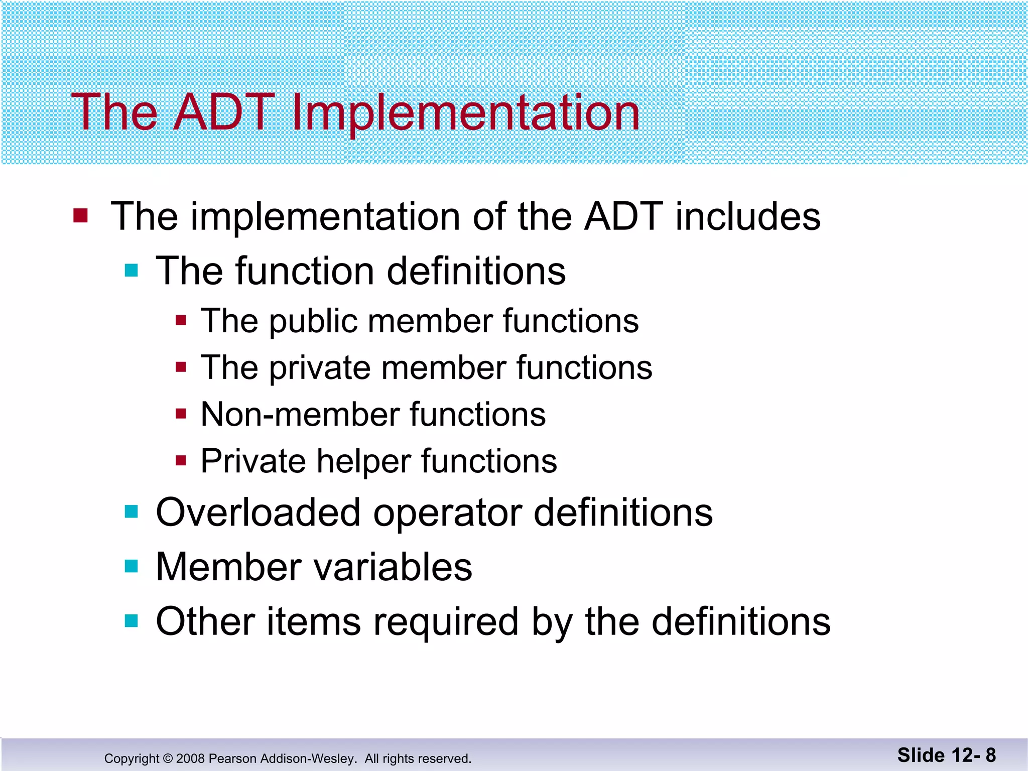 The ADT Implementation The implementation of the ADT includes The function definitions The public member functions The private member functions Non-member functions Private helper functions Overloaded operator definitions Member variables Other items required by the definitions Slide 12-  