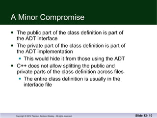 A Minor Compromise The public part of the class definition is part of  the ADT interface The private part of the class definition is part of  the ADT implementation  This would hide it from those using the ADT C++ does not allow splitting the public and private parts of the class definition across files The entire class definition is usually in the  interface file Slide 12-  