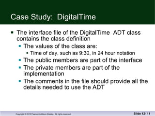 Case Study: DigitalTime The interface file of the DigitalTime  ADT class contains the class definition The values of the class are: Time of day, such as 9:30, in 24 hour notation The public members are part of the interface The private members are part of the implementation The comments in the file should provide all the  details needed to use the ADT Slide 12-  