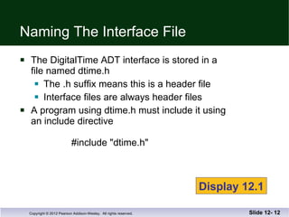 Naming The Interface File The DigitalTime ADT interface is stored in a  file named dtime.h The .h suffix means this is a header file Interface files are always header files A program using dtime.h must include it using an include directive      #include "dtime.h" Slide 12-  Display 12.1 