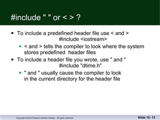 #include " " or < > ? To include a predefined header file use < and >   #include <iostream> < and > tells the compiler to look where the system stores predefined  header files To include a header file you wrote, use " and "   #include "dtime.h" " and " usually cause the compiler to look  in the current directory for the header file Slide 12-  
