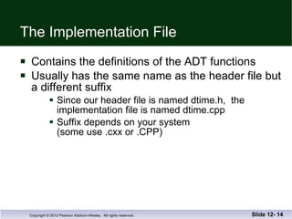 The Implementation File Contains the definitions of the ADT functions Usually has the same name as the header file but a different suffix Since our header file is named dtime.h,  the  implementation file is named dtime.cpp Suffix depends on your system  (some use .cxx or .CPP) Slide 12-  