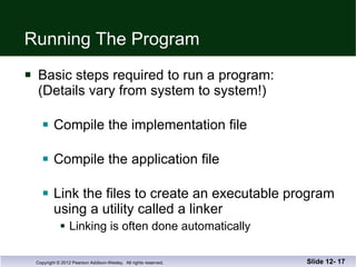 Running The Program Basic steps required to run a program: (Details vary from system to system!) Compile the implementation file Compile the application file Link the files to create an executable program using a utility called a linker Linking is often done automatically Slide 12-  