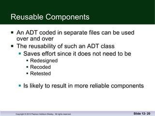 Reusable Components An ADT coded in separate files can be used  over and over The reusability of such an ADT class  Saves effort since it does not need to be  Redesigned Recoded Retested Is likely to result in more reliable components Slide 12-  