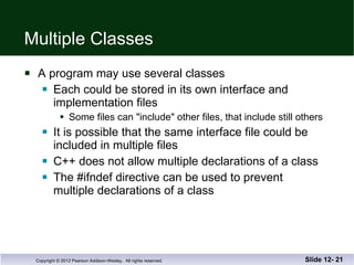 Multiple Classes A program may use several classes Each could be stored in its own interface and  implementation files Some files can "include" other files, that include still others It is possible that the same interface file could be  included in multiple files C++ does not allow multiple declarations of a class The #ifndef directive can be used to prevent  multiple declarations of a class Slide 12-  