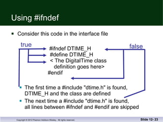Using #ifndef Consider this code in the interface file     #ifndef DTIME_H     #define DTIME_H     < The DigitalTime class   definition goes here>   #endif The first time a #include "dtime.h" is found,  DTIME_H and the class are defined The next time a #include "dtime.h" is found,  all lines between #ifndef and #endif are skipped Slide 12-  true false 