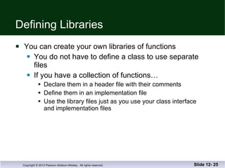 Defining Libraries You can create your own libraries of functions You do not have to define a class to use separate files If you have a collection of functions… Declare them in a header file with their comments Define them in an implementation file Use the library files just as you use your class interface and implementation files Slide 12-  