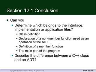 Section 12.1 Conclusion Can you Determine which belongs to the interface,  implementation or application files? Class definition Declaration of a non-member function used as an  operation of the ADT Definition of a member function The main part of the program Describe the difference between a C++ class and an ADT? Slide 12-  