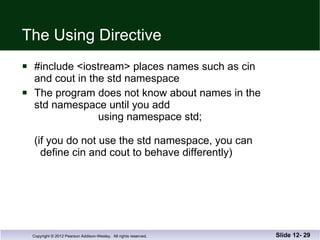 The Using Directive #include <iostream> places names such as cin and cout in the std namespace The program does not know about names in the std namespace until you add     using namespace std; (if you do not use the std namespace, you can   define cin and cout to behave differently) Slide 12-  