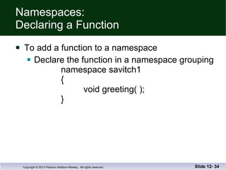 Namespaces: Declaring a Function To add a function to a namespace Declare the function in a namespace grouping namespace savitch1 {   void greeting( ); } Slide 12-  