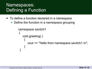 Namespaces: Defining a Function To define a function declared in a namespace Define the function in a namespace grouping   namespace savitch1   {   void greeting( )   {   cout << "Hello from namespace savitch1.\n";   }   } Slide 12-  