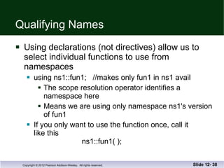 Qualifying Names Using declarations (not directives) allow us to  select individual functions to use from  namespaces using ns1::fun1;  //makes only fun1 in ns1 avail The scope resolution operator identifies a namespace here Means we are using only namespace ns1's version of fun1 If you only want to use the function once, call it  like this   ns1::fun1( ); Slide 12-  