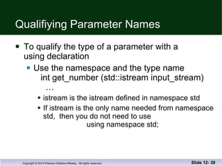 Qualifiying Parameter Names To qualify the type of a parameter with a  using declaration Use the namespace and the type name   int get_number (std::istream input_stream)   … istream is the istream defined in namespace std If istream is the only name needed from namespace std,  then you do not need to use   using namespace std; Slide 12-  