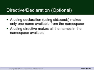 Directive/Declaration (Optional) A using declaration (using std::cout;) makes  only one name available from the namespace A using directive makes all the names in the  namespace available Slide 12-  