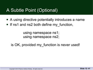 A Subtle Point (Optional) A using directive potentially introduces a name If ns1 and ns2 both define my_function,     using namespace ns1;   using namespace ns2;  is OK, provided my_function is never used! Slide 12-  