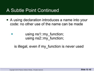 A Subtle Point Continued A using declaration introduces a name into your code: no other use of the name can be made using ns1::my_function;   using ns2::my_function; is illegal, even if my_function is never used Slide 12-  