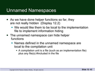 Unnamed Namespaces As we have done helper functions so far, they  are not really hidden  (Display 12.2) We would like them to be local to the implementation file to implement information hiding The unnamed namespace can hide helper  functions Names defined in the unnamed namespace are  local to the compilation unit A compilation unit is a file (such as an implementation file) plus any file(s) #included in the file Slide 12-  
