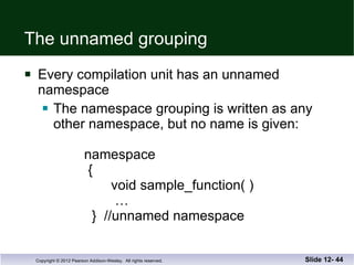 The unnamed grouping Every compilation unit has an unnamed  namespace The namespace grouping is written as any other namespace, but no name is given:   namespace    {   void sample_function( )   …   }  //unnamed namespace Slide 12-  