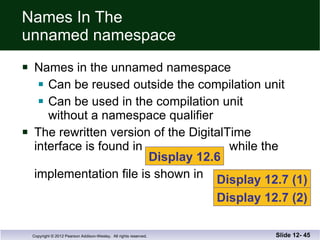 Names In The  unnamed namespace Names in the unnamed namespace Can be reused outside the compilation unit Can be used in the compilation unit  without a namespace qualifier The rewritten version of the DigitalTime interface is found in  while the   implementation file is shown in  Slide 12-  Display 12.6 Display 12.7 (1) Display 12.7 (2) 