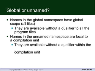 Global or unnamed? Names in the global namespace have global  scope (all files) They are available without a qualifier to all the  program files Names in the unnamed namespace are local to a compilation unit They are available without a qualifier within the  compilation unit Slide 12-  