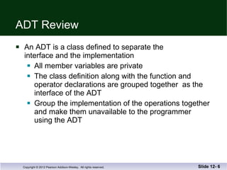 ADT Review An ADT is a class defined to separate the interface and the implementation All member variables are private The class definition along with the function and  operator declarations are grouped together  as the interface of the ADT Group the implementation of the operations together and make them unavailable to the programmer  using the ADT Slide 12-  