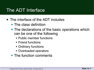 The ADT Interface The interface of the ADT includes The class definition The declarations of the basic operations which can be one of the following Public member functions  Friend functions Ordinary functions Overloaded operators The function comments Slide 12-  