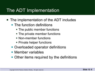 The ADT Implementation The implementation of the ADT includes The function definitions The public member functions The private member functions Non-member functions Private helper functions Overloaded operator definitions Member variables Other items required by the definitions Slide 12-  