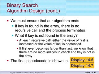 We must ensure that our algorithm ends If key is found in the array, there is no recursive call and the process terminates What if key is not found in the array? At each recursive call, either the value of first is increased or the value of last is decreased If first ever becomes larger than last, we know that there are no more indices to check and key is not in the array The final pseudocode is shown in  Binary Search Algorithm Design (cont.) Slide 14-  Display 14.5 Display 14.7 