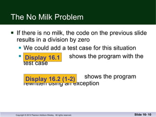 The No Milk Problem If there is no milk, the code on the previous slide results in a division by zero We could add a test case for this situation shows the program with the test case   shows the program rewritten using an exception Slide 16-  Display 16.1 Display 16.2 (1-2) 