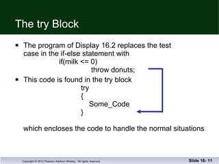 The try Block The program of Display 16.2 replaces the test case in the if-else statement with    if(milk <= 0)     throw donuts; This code is found in the try block   try   {     Some_Code   } which encloses the code to handle the normal situations Slide 16-  