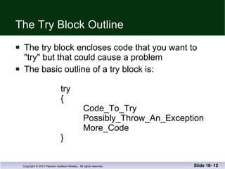 The Try Block Outline The try block encloses code that you want to  "try" but that could cause a problem The basic outline of a try block is:   try   { Code_To_Try   Possibly_Throw_An_Exception More_Code } Slide 16-  